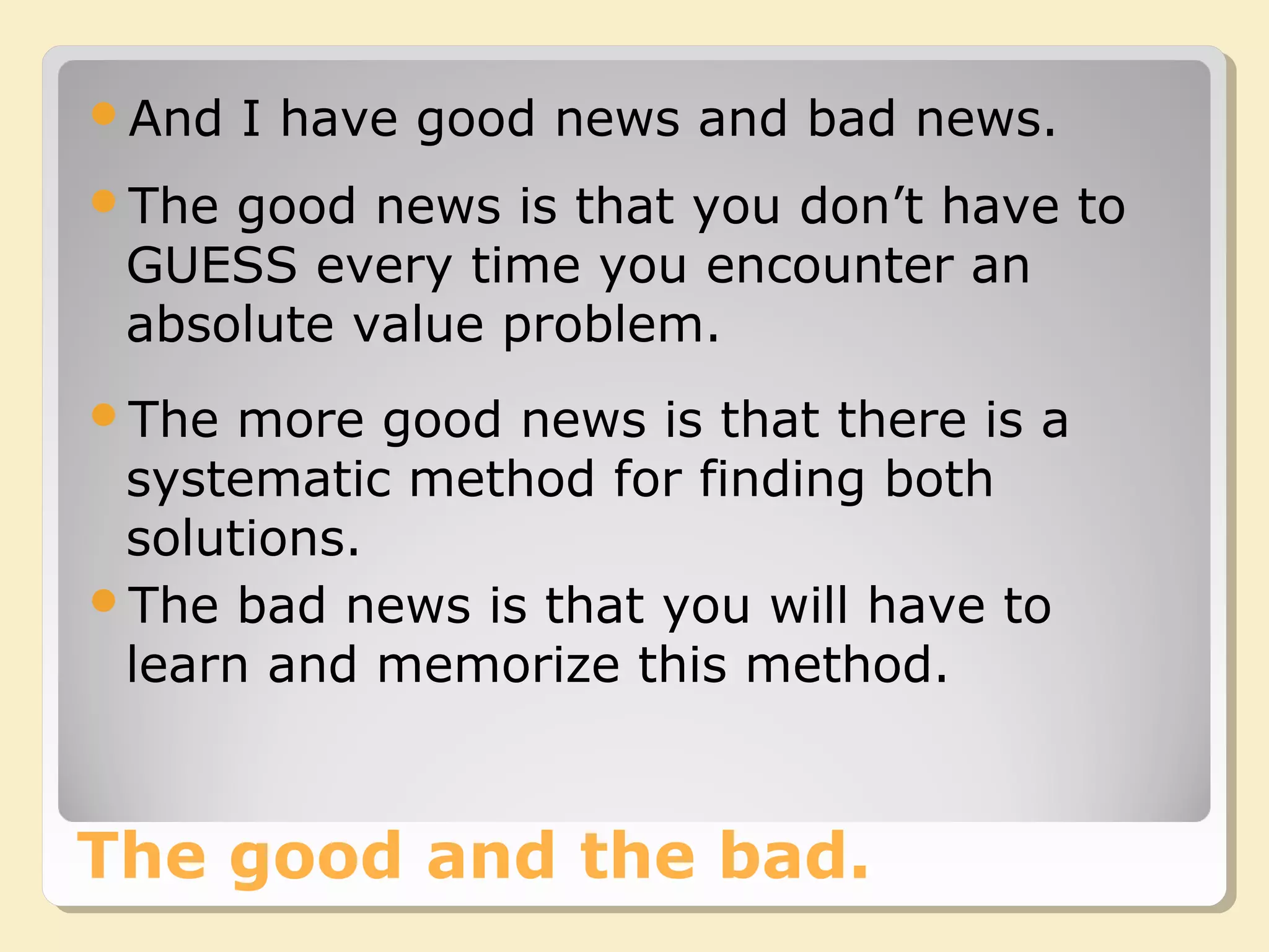The good and the bad.
And I have good news and bad news.
The good news is that you don’t have to
GUESS every time you encounter an
absolute value problem.
The more good news is that there is a
systematic method for finding both
solutions.
The bad news is that you will have to
learn and memorize this method.
 