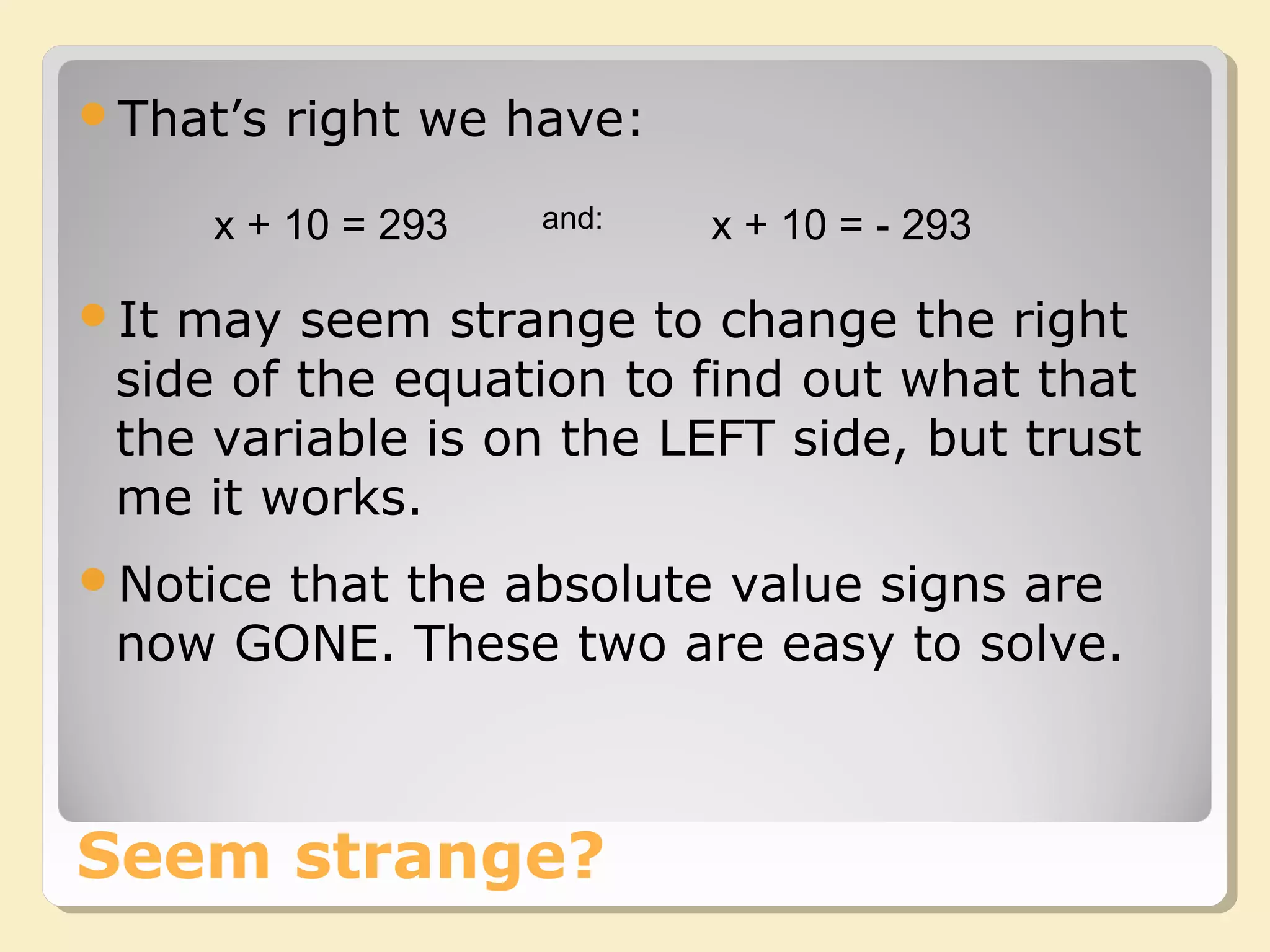 Seem strange?
That’s right we have:
x + 10 = 293 x + 10 = - 293and:
It may seem strange to change the right
side of the equation to find out what that
the variable is on the LEFT side, but trust
me it works.
Notice that the absolute value signs are
now GONE. These two are easy to solve.
 