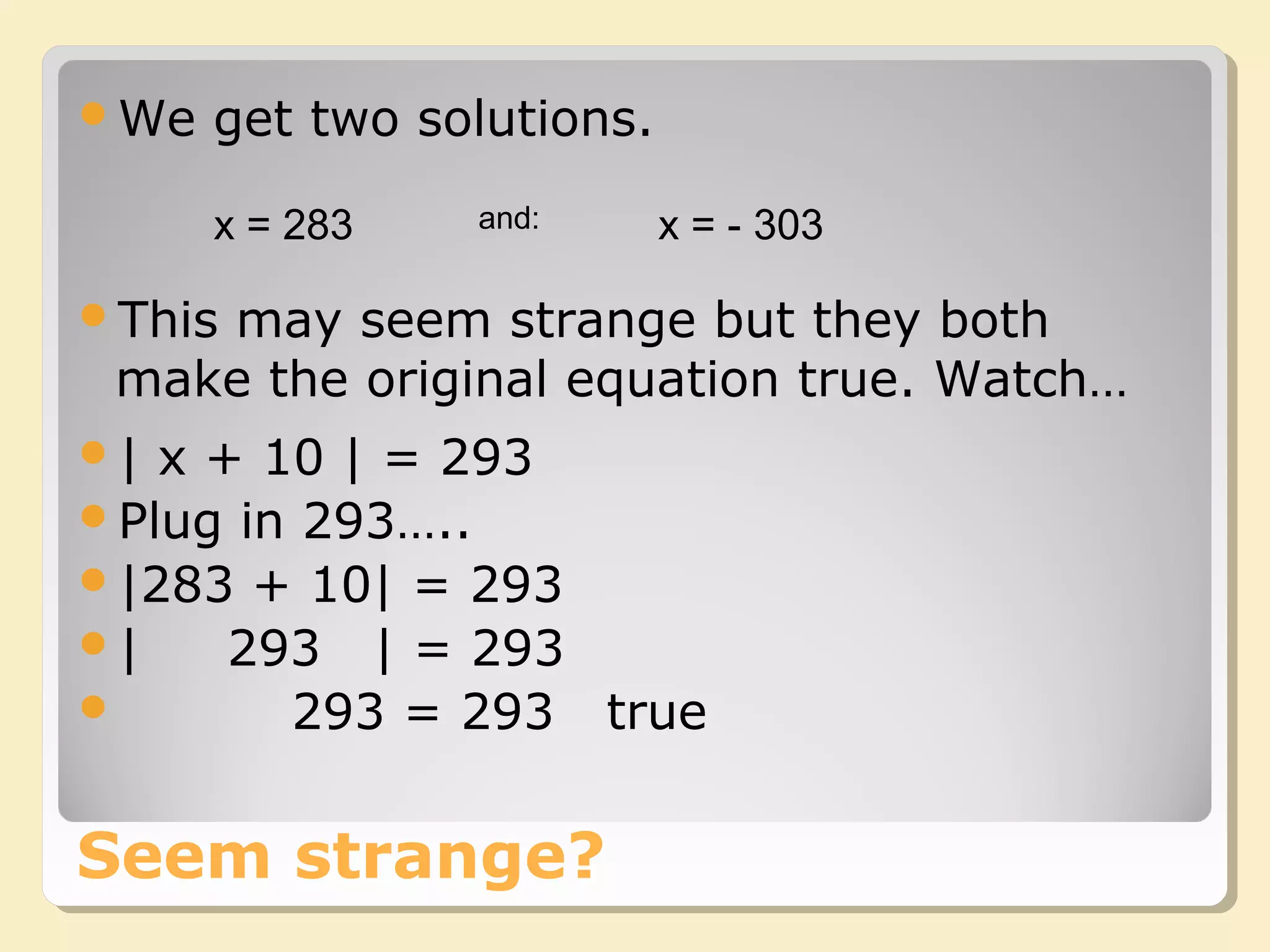 Seem strange?
We get two solutions.
x = 283 x = - 303and:
This may seem strange but they both
make the original equation true. Watch…
| x + 10 | = 293
Plug in 293…..
|283 + 10| = 293
| 293 | = 293
 293 = 293 true
 