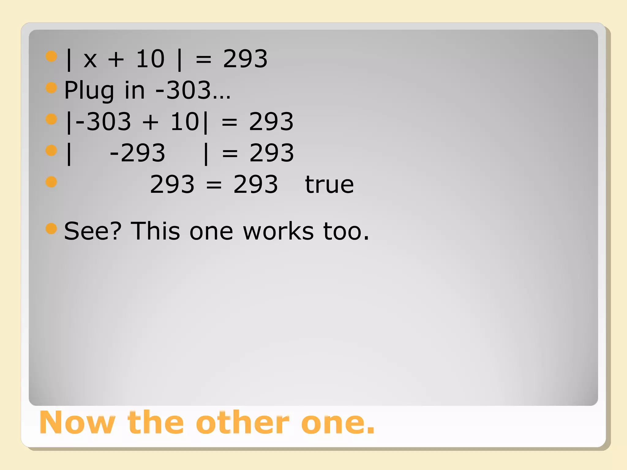 Now the other one.
| x + 10 | = 293
Plug in -303…
|-303 + 10| = 293
| -293 | = 293
 293 = 293 true
See? This one works too.
 