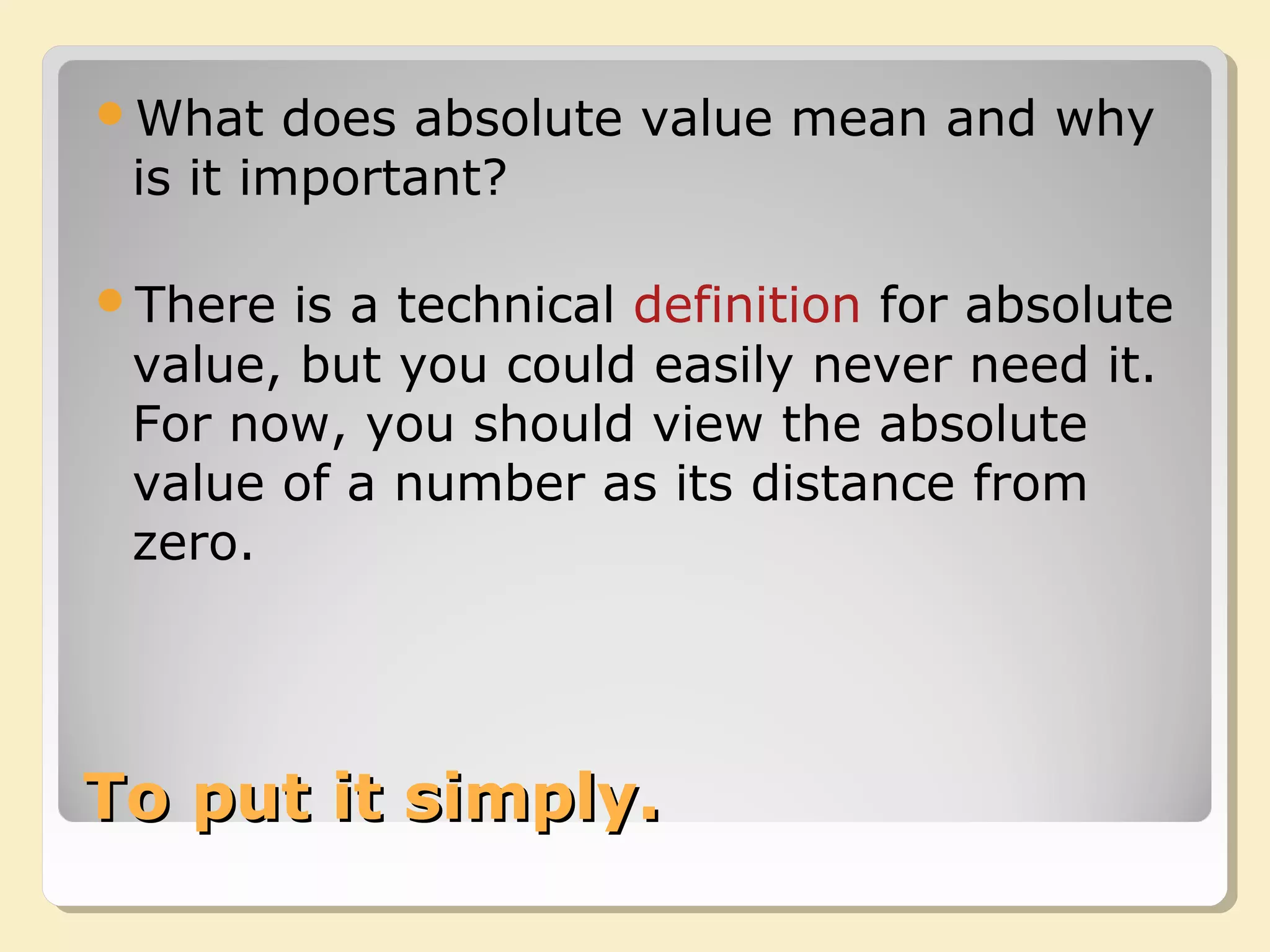 To put it simply.To put it simply.
What does absolute value mean and why
is it important?
There is a technical definition for absolute
value, but you could easily never need it.
For now, you should view the absolute
value of a number as its distance from
zero.
 
