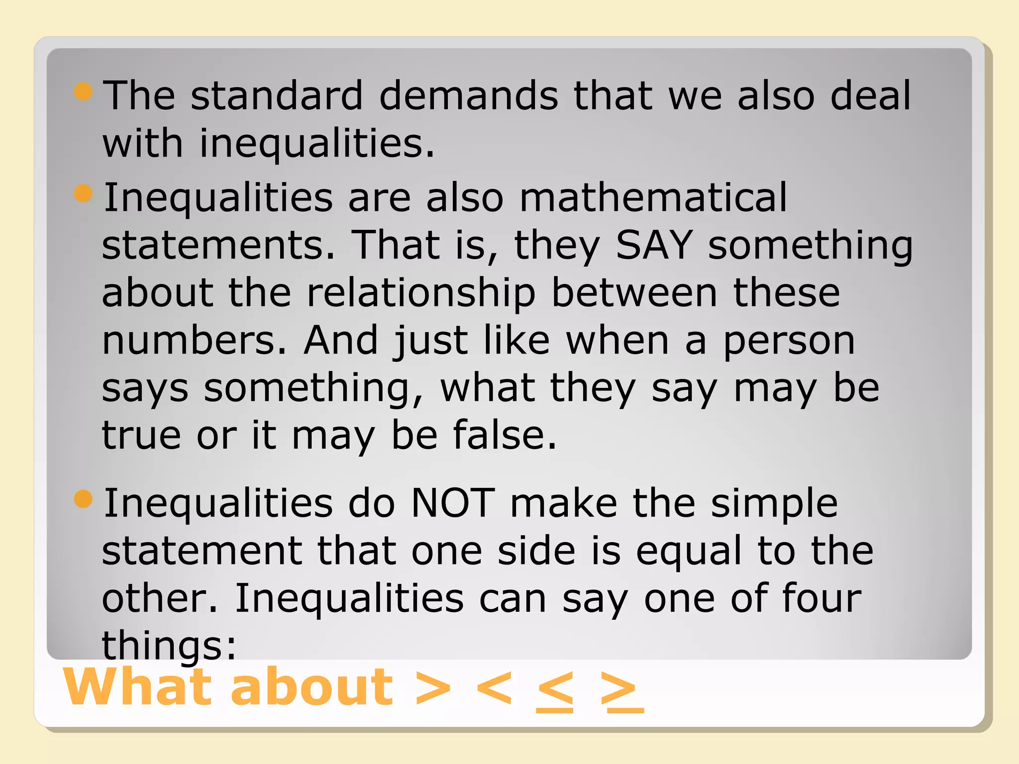 What about > < < >
The standard demands that we also deal
with inequalities.
Inequalities are also mathematical
statements. That is, they SAY something
about the relationship between these
numbers. And just like when a person
says something, what they say may be
true or it may be false.
Inequalities do NOT make the simple
statement that one side is equal to the
other. Inequalities can say one of four
things:
_ _
 