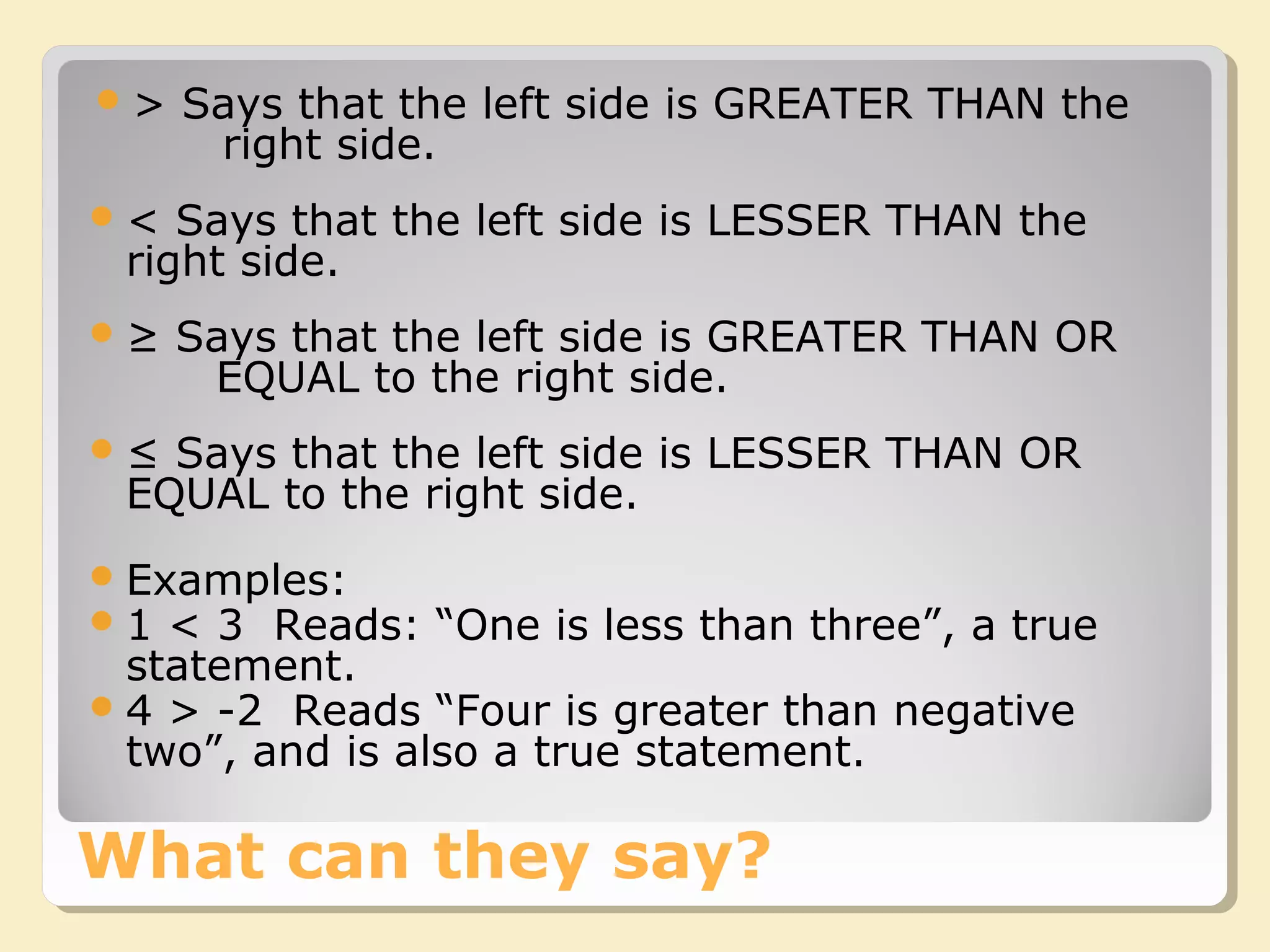 What can they say?
> Says that the left side is GREATER THAN the
right side.
< Says that the left side is LESSER THAN the
right side.
≥ Says that the left side is GREATER THAN OR
EQUAL to the right side.
≤ Says that the left side is LESSER THAN OR
EQUAL to the right side.
Examples:
1 < 3 Reads: “One is less than three”, a true
statement.
4 > -2 Reads “Four is greater than negative
two”, and is also a true statement.
 