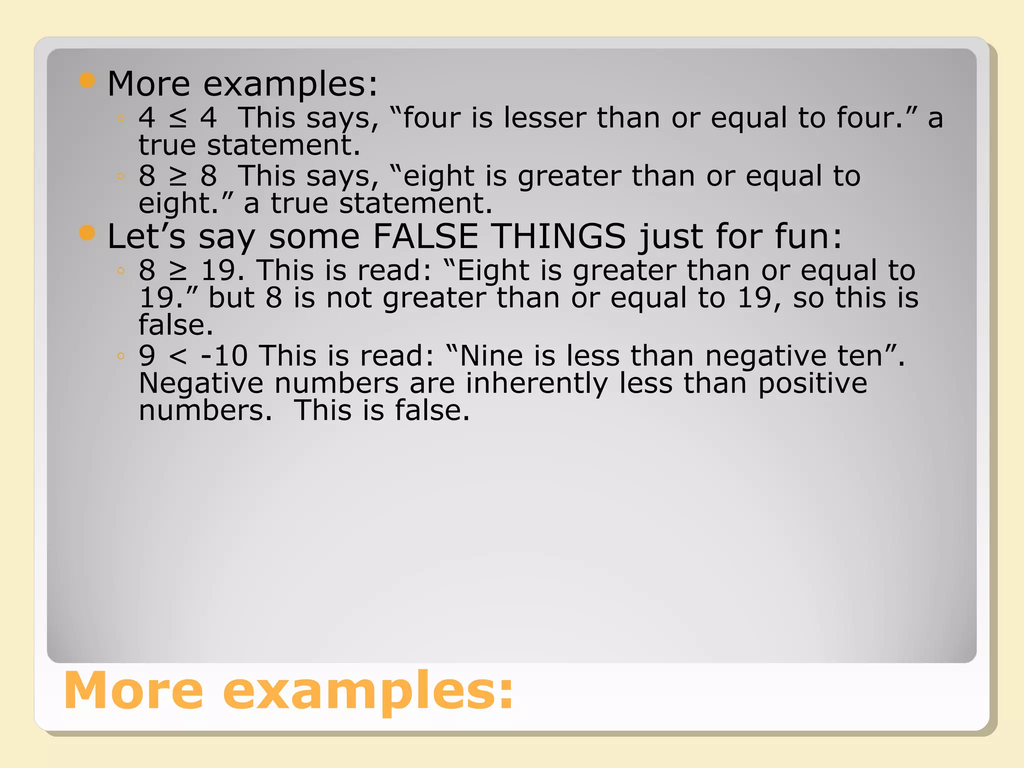 More examples:
More examples:
◦ 4 ≤ 4 This says, “four is lesser than or equal to four.” a
true statement.
◦ 8 ≥ 8 This says, “eight is greater than or equal to
eight.” a true statement.
Let’s say some FALSE THINGS just for fun:
◦ 8 ≥ 19. This is read: “Eight is greater than or equal to
19.” but 8 is not greater than or equal to 19, so this is
false.
◦ 9 < -10 This is read: “Nine is less than negative ten”.
Negative numbers are inherently less than positive
numbers. This is false.
 