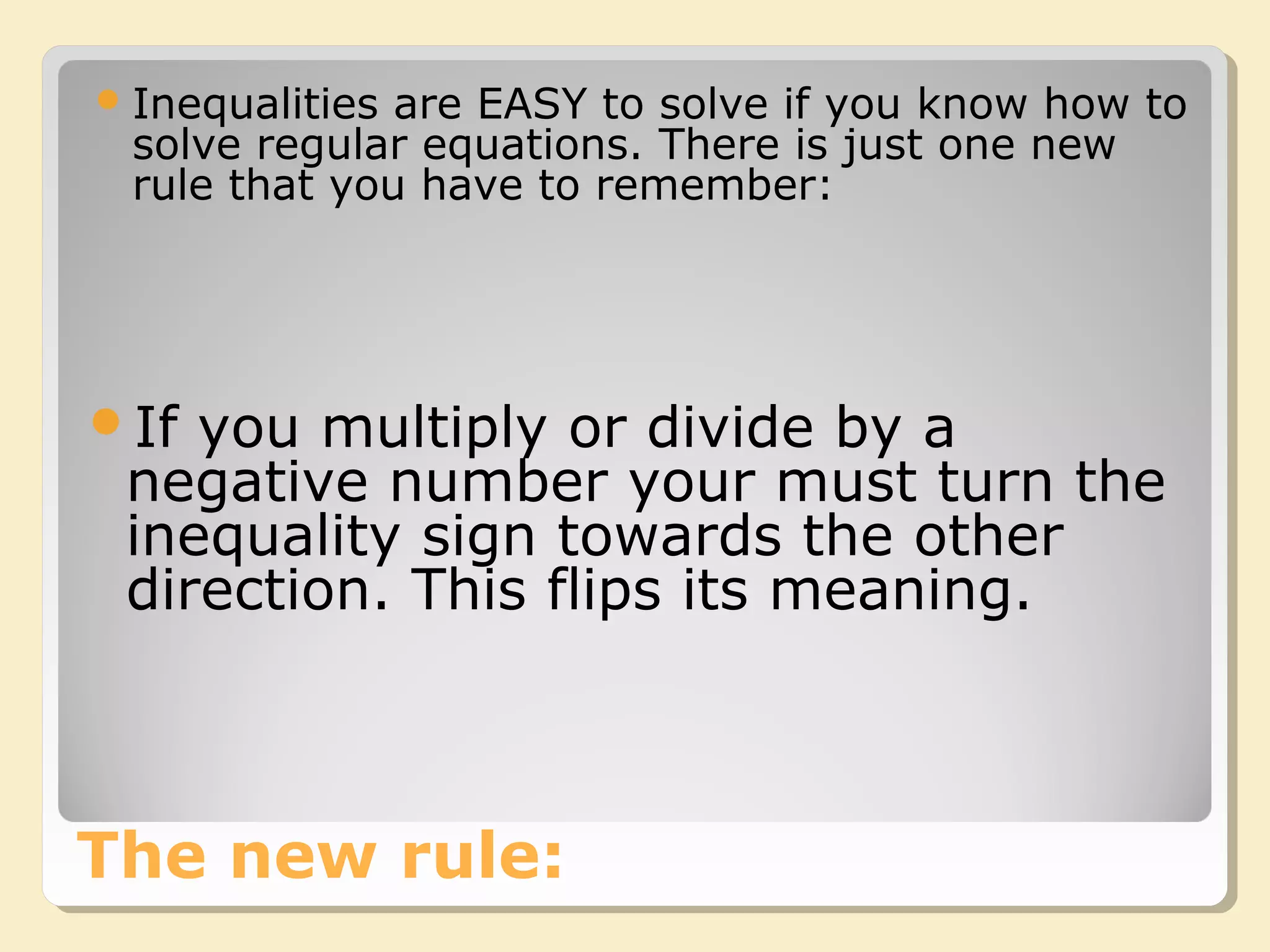 The new rule:
Inequalities are EASY to solve if you know how to
solve regular equations. There is just one new
rule that you have to remember:
If you multiply or divide by a
negative number your must turn the
inequality sign towards the other
direction. This flips its meaning.
 