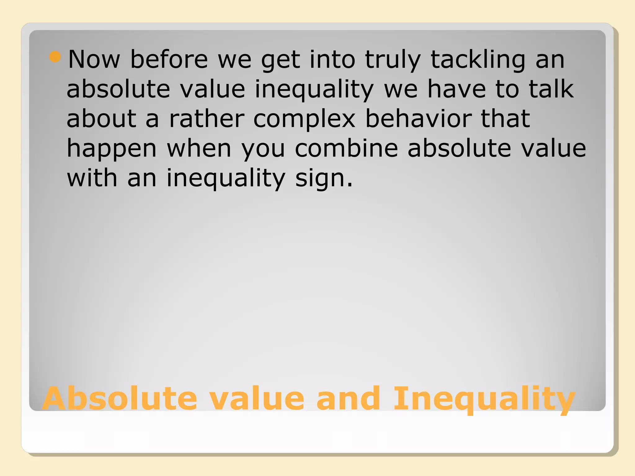 Absolute value and Inequality
Now before we get into truly tackling an
absolute value inequality we have to talk
about a rather complex behavior that
happen when you combine absolute value
with an inequality sign.
 