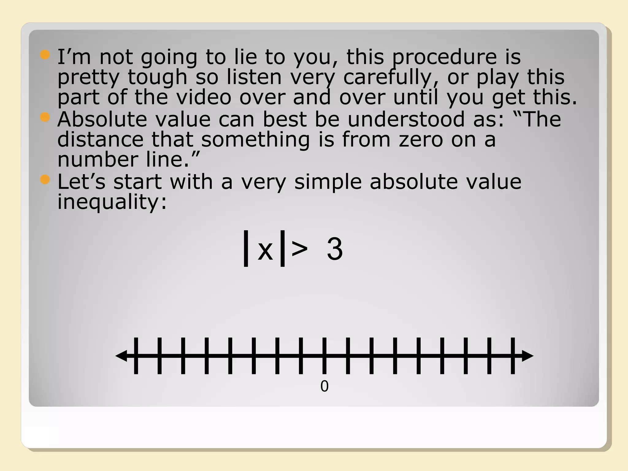 I’m not going to lie to you, this procedure is
pretty tough so listen very carefully, or play this
part of the video over and over until you get this.
Absolute value can best be understood as: “The
distance that something is from zero on a
number line.”
Let’s start with a very simple absolute value
inequality:
0
x > 3
 