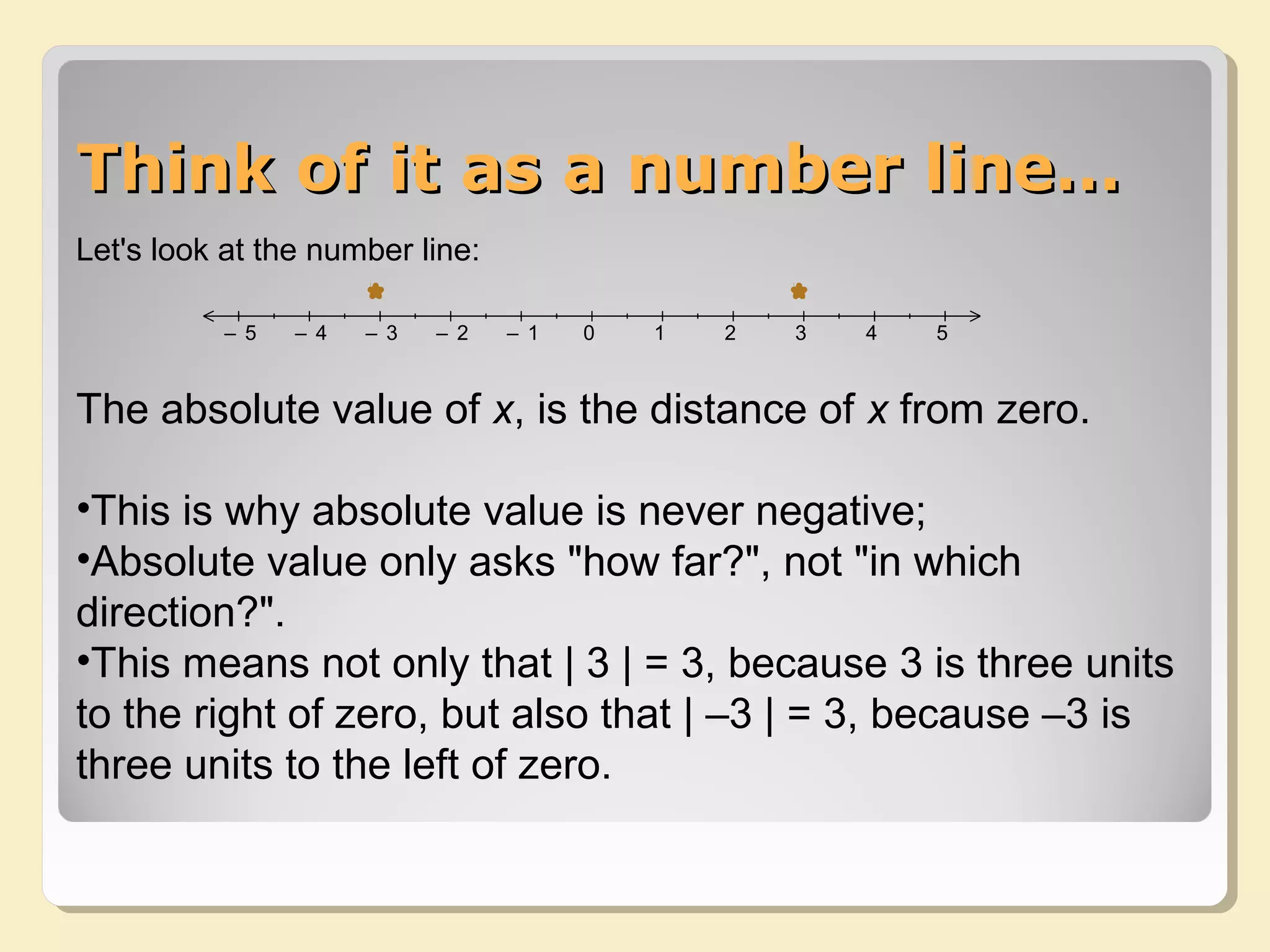 Think of it as a number line…Think of it as a number line…
Let's look at the number line:
The absolute value of x, is the distance of x from zero.
•This is why absolute value is never negative;
•Absolute value only asks "how far?", not "in which
direction?".
•This means not only that | 3 | = 3, because 3 is three units
to the right of zero, but also that | –3 | = 3, because –3 is
three units to the left of zero.
12345
0
0
1
1
2
2
3
3
4
4
5
5
– 1
– 1
– 2
– 2
– 3
– 3
– 4
– 4
– 5
– 5
 
