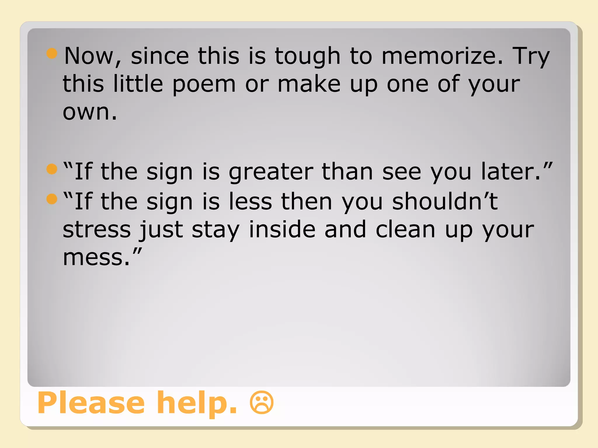 Please help. 
Now, since this is tough to memorize. Try
this little poem or make up one of your
own.
“If the sign is greater than see you later.”
“If the sign is less then you shouldn’t
stress just stay inside and clean up your
mess.”
 