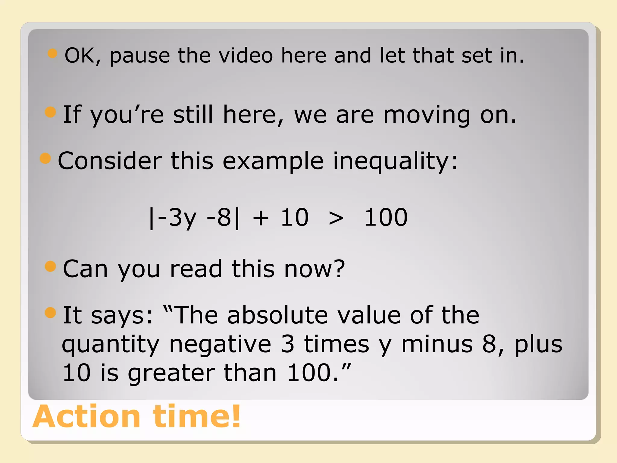 Action time!
OK, pause the video here and let that set in.
|-3y -8| + 10 > 100
Can you read this now?
It says: “The absolute value of the
quantity negative 3 times y minus 8, plus
10 is greater than 100.”
If you’re still here, we are moving on.
Consider this example inequality:
 