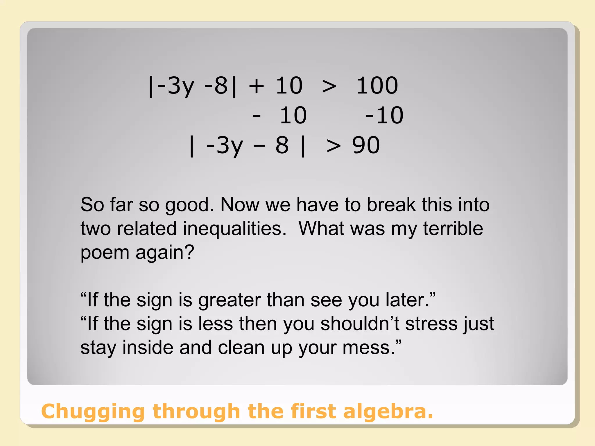 Chugging through the first algebra.
|-3y -8| + 10 > 100
- 10 -10
| -3y – 8 | > 90
So far so good. Now we have to break this into
two related inequalities. What was my terrible
poem again?
“If the sign is greater than see you later.”
“If the sign is less then you shouldn’t stress just
stay inside and clean up your mess.”
 