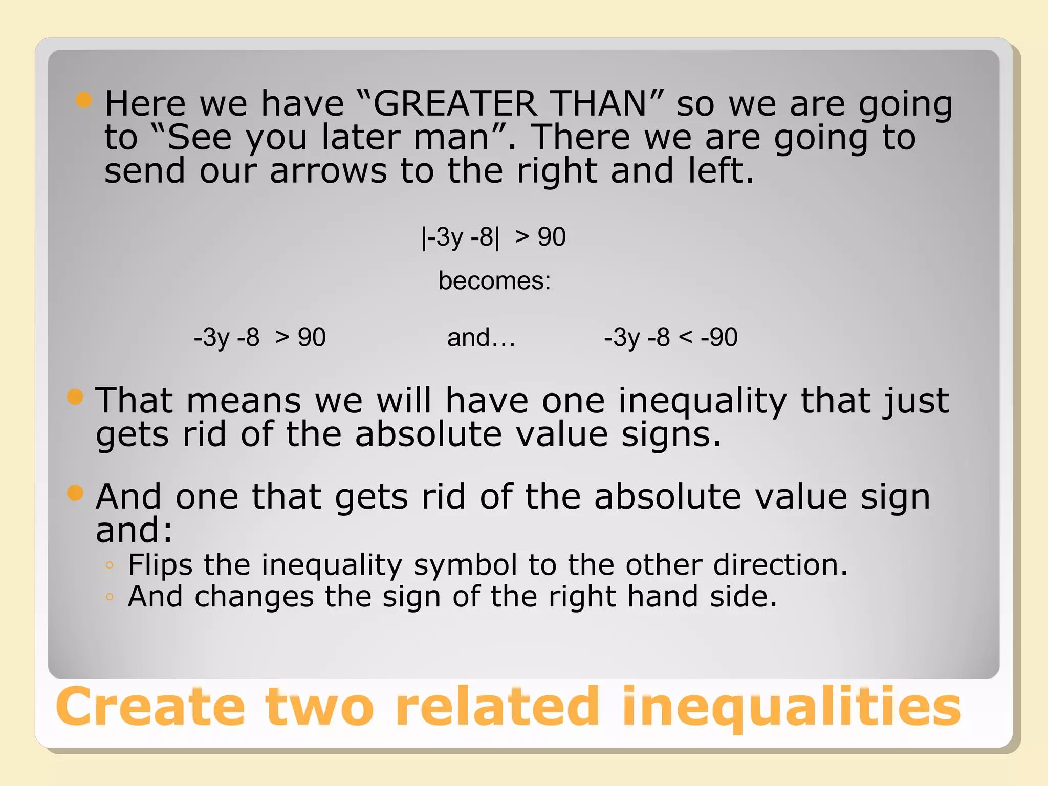 |-3y -8| > 90
That means we will have one inequality that just
gets rid of the absolute value signs.
And one that gets rid of the absolute value sign
and:
◦ Flips the inequality symbol to the other direction.
◦ And changes the sign of the right hand side.
-3y -8 > 90 -3y -8 < -90
becomes:
and…
Create two related inequalities
Here we have “GREATER THAN” so we are going
to “See you later man”. There we are going to
send our arrows to the right and left.
 