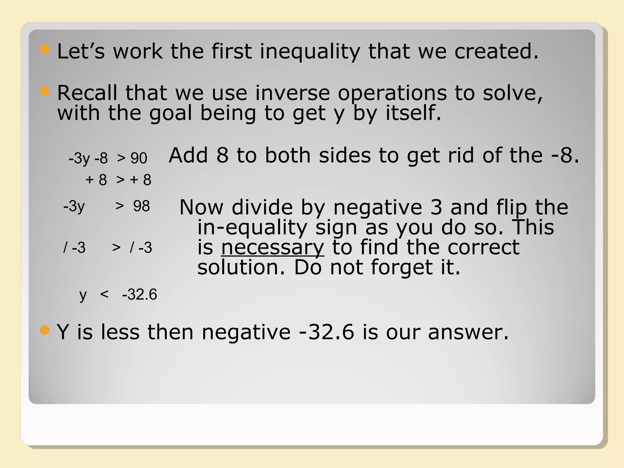 -3y -8 > 90
Recall that we use inverse operations to solve,
with the goal being to get y by itself.
Add 8 to both sides to get rid of the -8.
+ 8 > + 8
-3y > 98 Now divide by negative 3 and flip the
in-equality sign as you do so. This
is necessary to find the correct
solution. Do not forget it.
/ -3 > / -3
y < -32.6
Y is less then negative -32.6 is our answer.
Let’s work the first inequality that we created.
 