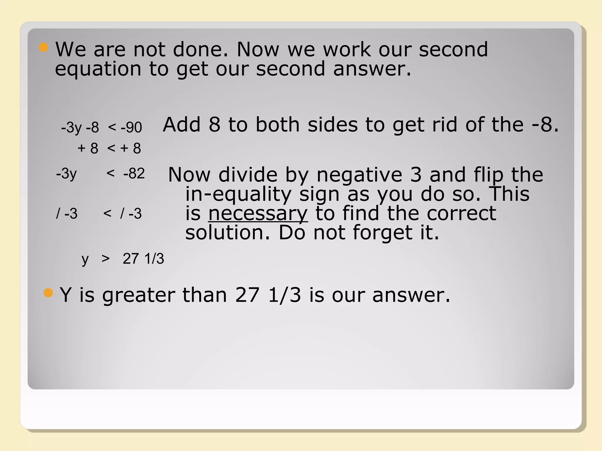 -3y -8 < -90
We are not done. Now we work our second
equation to get our second answer.
+ 8 < + 8
-3y < -82 Now divide by negative 3 and flip the
in-equality sign as you do so. This
is necessary to find the correct
solution. Do not forget it.
/ -3 < / -3
y > 27 1/3
Y is greater than 27 1/3 is our answer.
Add 8 to both sides to get rid of the -8.
 