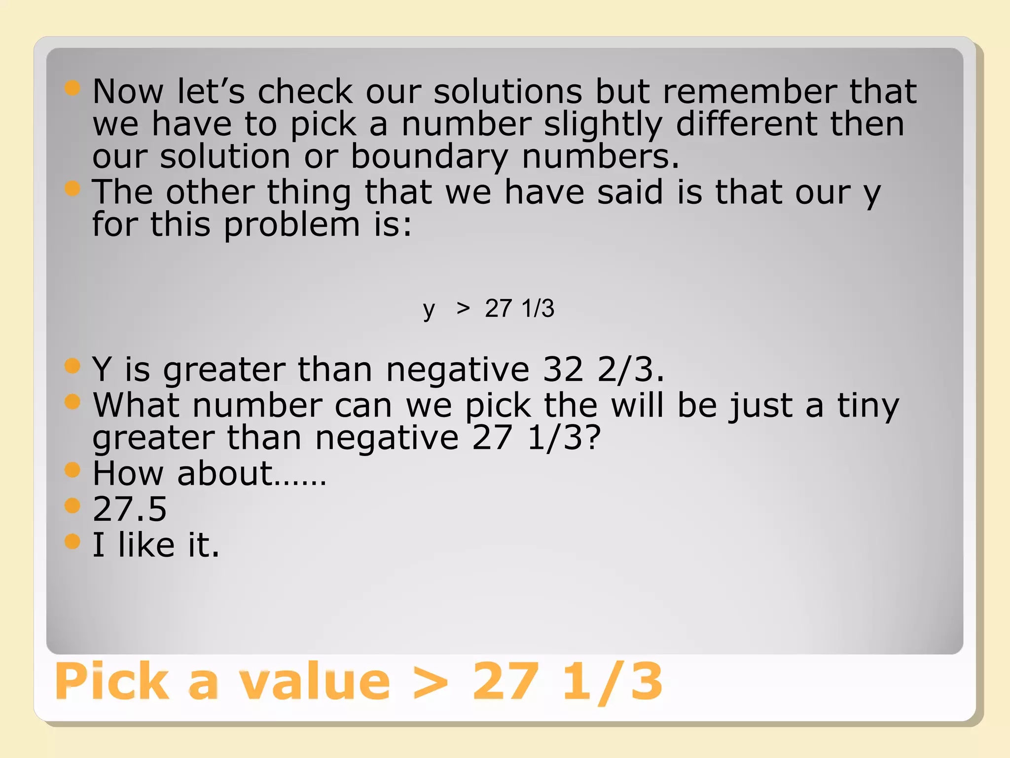 Now let’s check our solutions but remember that
we have to pick a number slightly different then
our solution or boundary numbers.
The other thing that we have said is that our y
for this problem is:
Pick a value > 27 1/3
y > 27 1/3
Y is greater than negative 32 2/3.
What number can we pick the will be just a tiny
greater than negative 27 1/3?
How about……
27.5
I like it.
 