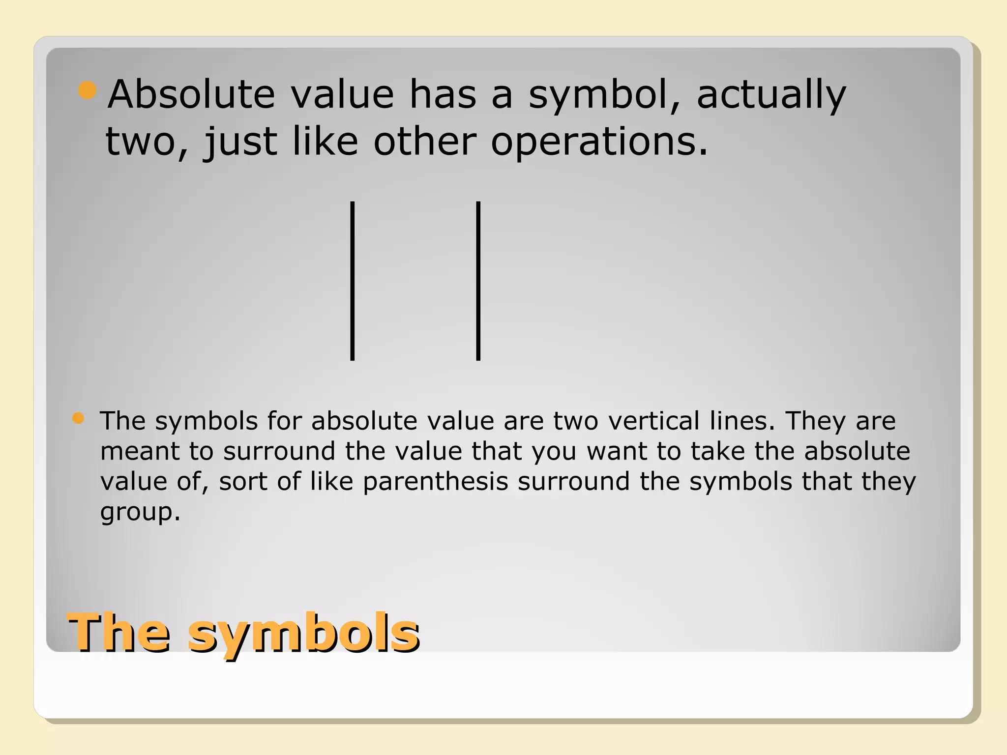 The symbolsThe symbols
Absolute value has a symbol, actually
two, just like other operations.
 The symbols for absolute value are two vertical lines. They are
meant to surround the value that you want to take the absolute
value of, sort of like parenthesis surround the symbols that they
group.
 