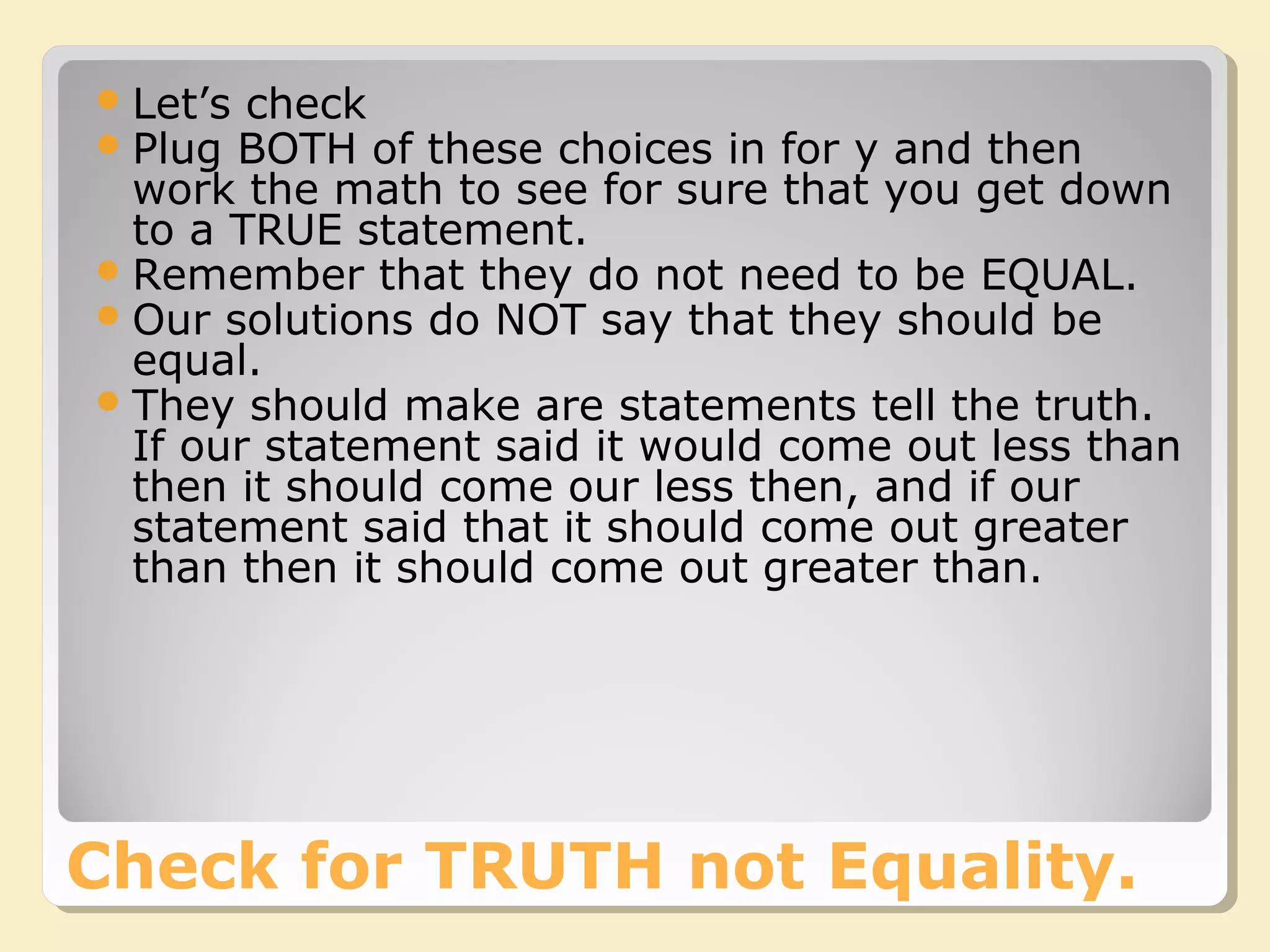 Check for TRUTH not Equality.
Let’s check
Plug BOTH of these choices in for y and then
work the math to see for sure that you get down
to a TRUE statement.
Remember that they do not need to be EQUAL.
Our solutions do NOT say that they should be
equal.
They should make are statements tell the truth.
If our statement said it would come out less than
then it should come our less then, and if our
statement said that it should come out greater
than then it should come out greater than.
 
