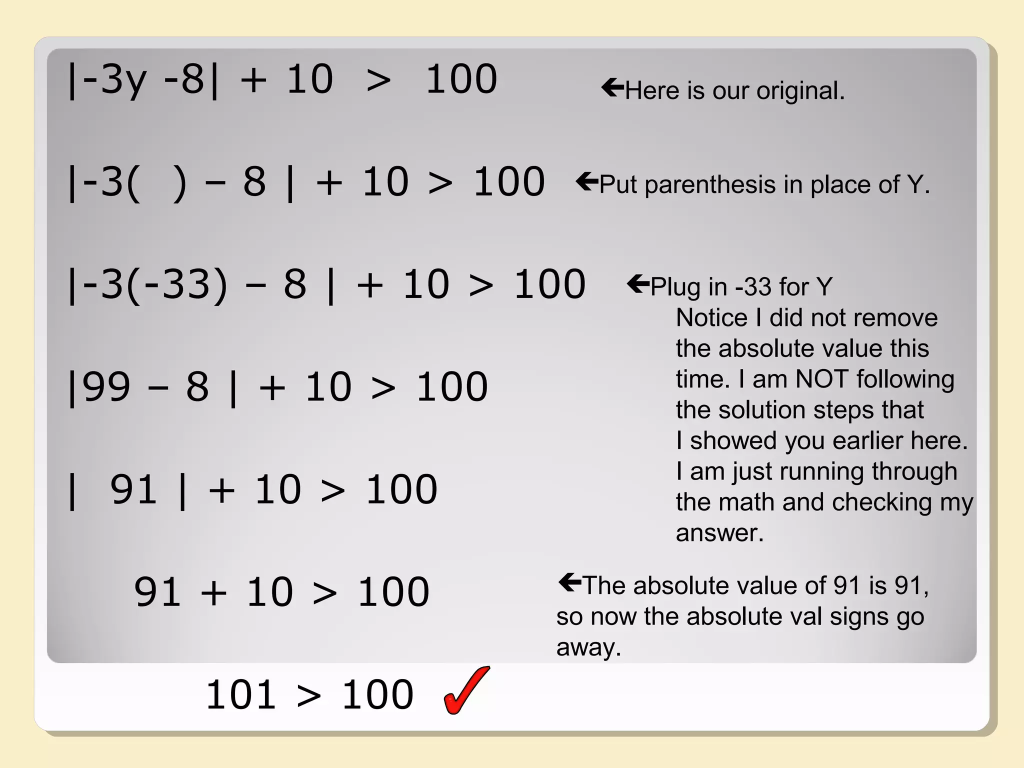 |-3y -8| + 10 > 100
|-3( ) – 8 | + 10 > 100
|-3(-33) – 8 | + 10 > 100
|99 – 8 | + 10 > 100
| 91 | + 10 > 100
91 + 10 > 100
101 > 100
Here is our original.
Put parenthesis in place of Y.
Plug in -33 for Y
Notice I did not remove
the absolute value this
time. I am NOT following
the solution steps that
I showed you earlier here.
I am just running through
the math and checking my
answer.
The absolute value of 91 is 91,
so now the absolute val signs go
away.
 