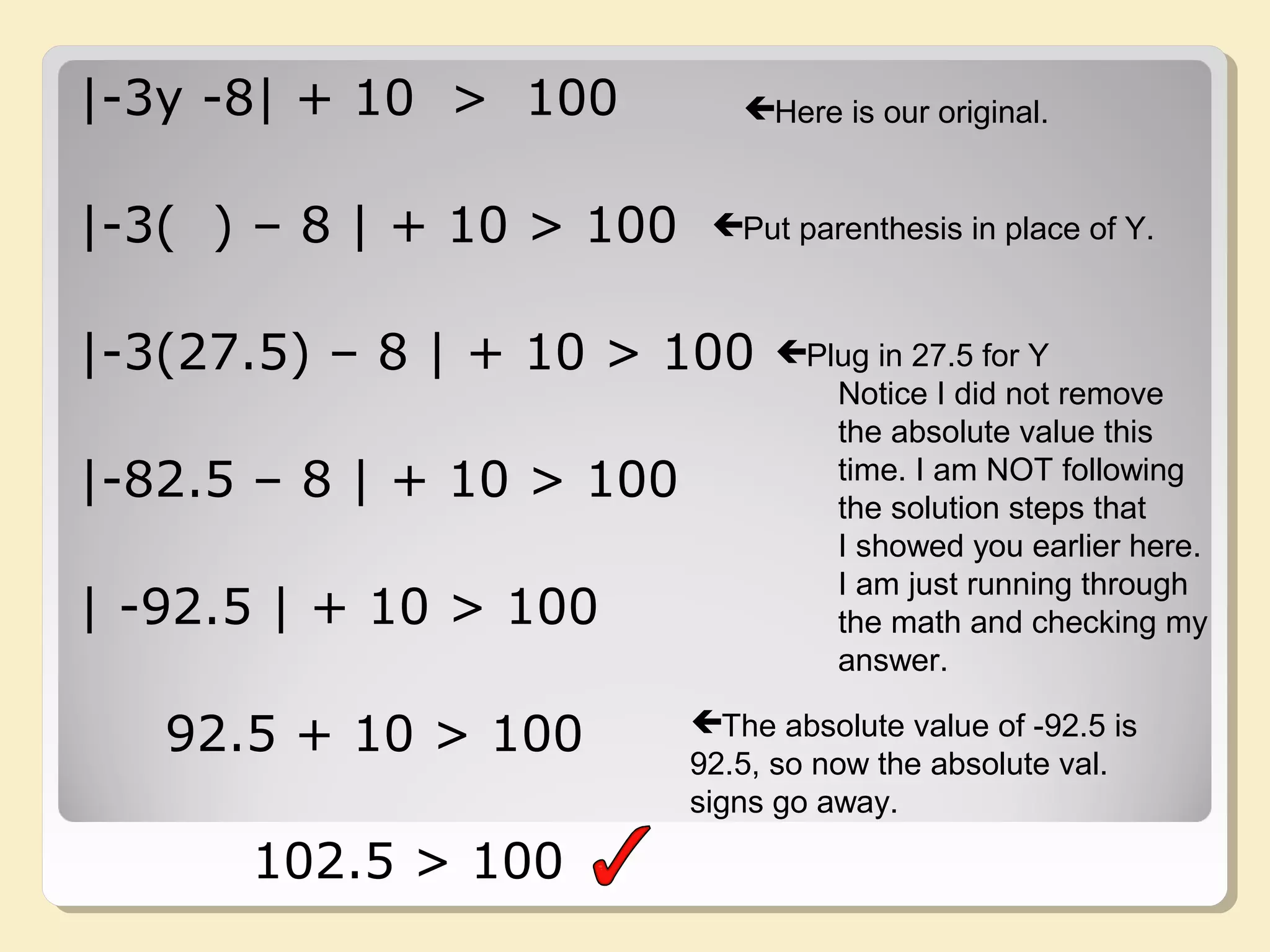 |-3y -8| + 10 > 100
|-3( ) – 8 | + 10 > 100
|-3(27.5) – 8 | + 10 > 100
|-82.5 – 8 | + 10 > 100
| -92.5 | + 10 > 100
92.5 + 10 > 100
102.5 > 100
Here is our original.
Put parenthesis in place of Y.
Plug in 27.5 for Y
Notice I did not remove
the absolute value this
time. I am NOT following
the solution steps that
I showed you earlier here.
I am just running through
the math and checking my
answer.
The absolute value of -92.5 is
92.5, so now the absolute val.
signs go away.
 