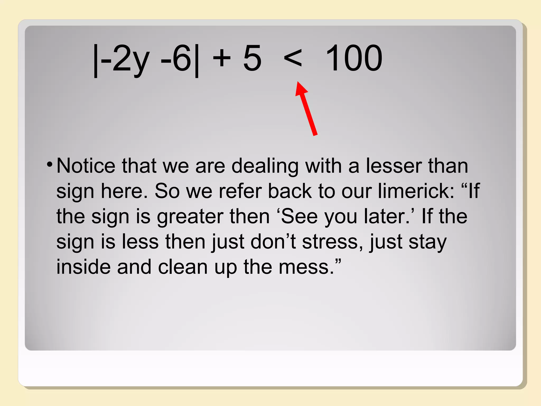 |-2y -6| + 5 < 100
•Notice that we are dealing with a lesser than
sign here. So we refer back to our limerick: “If
the sign is greater then ‘See you later.’ If the
sign is less then just don’t stress, just stay
inside and clean up the mess.”
 