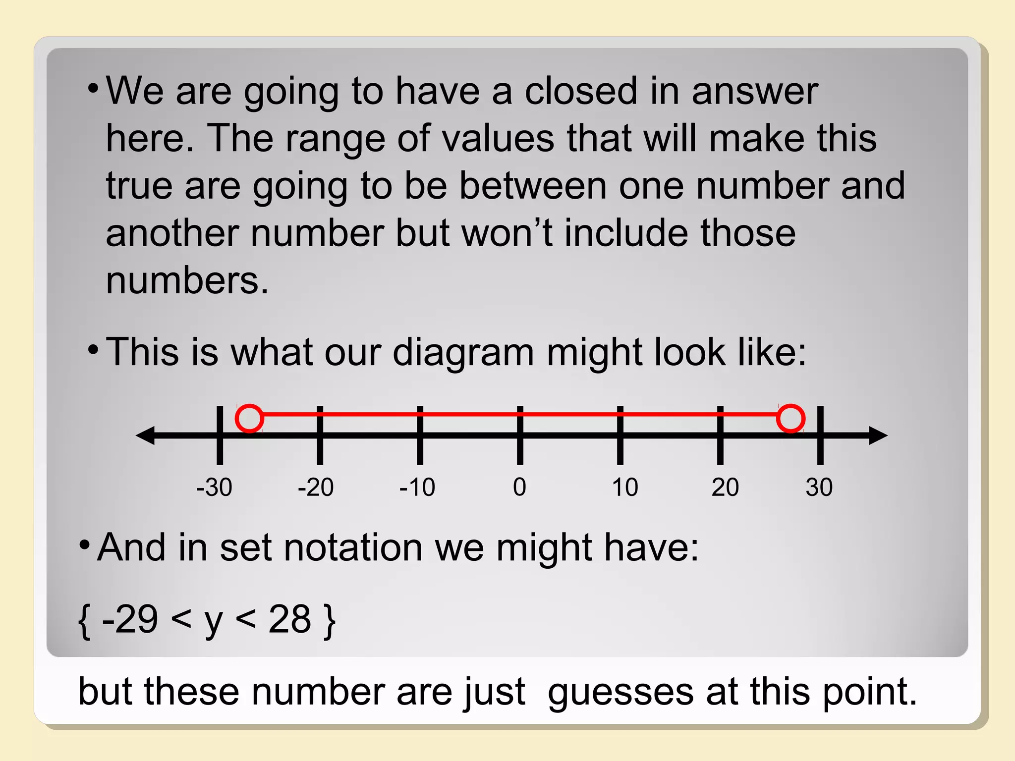 0-20 -10 10 3020-30 1 2
•We are going to have a closed in answer
here. The range of values that will make this
true are going to be between one number and
another number but won’t include those
numbers.
•This is what our diagram might look like:
•And in set notation we might have:
{ -29 < y < 28 }
but these number are just guesses at this point.
 