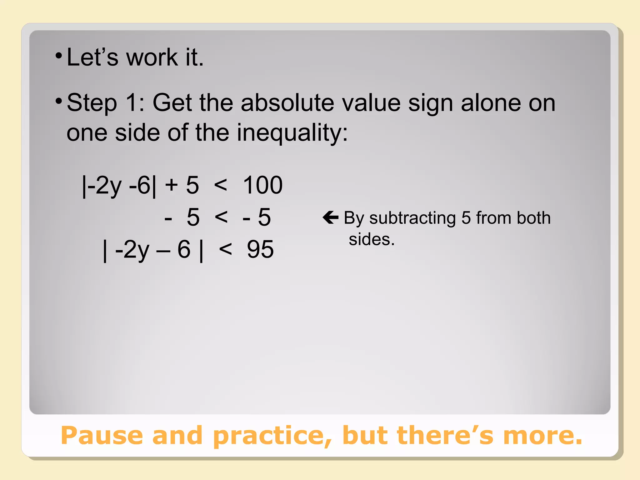 •Let’s work it.
•Step 1: Get the absolute value sign alone on
one side of the inequality:
Pause and practice, but there’s more.
|-2y -6| + 5 < 100
- 5 < - 5
| -2y – 6 | < 95
 By subtracting 5 from both
sides.
 