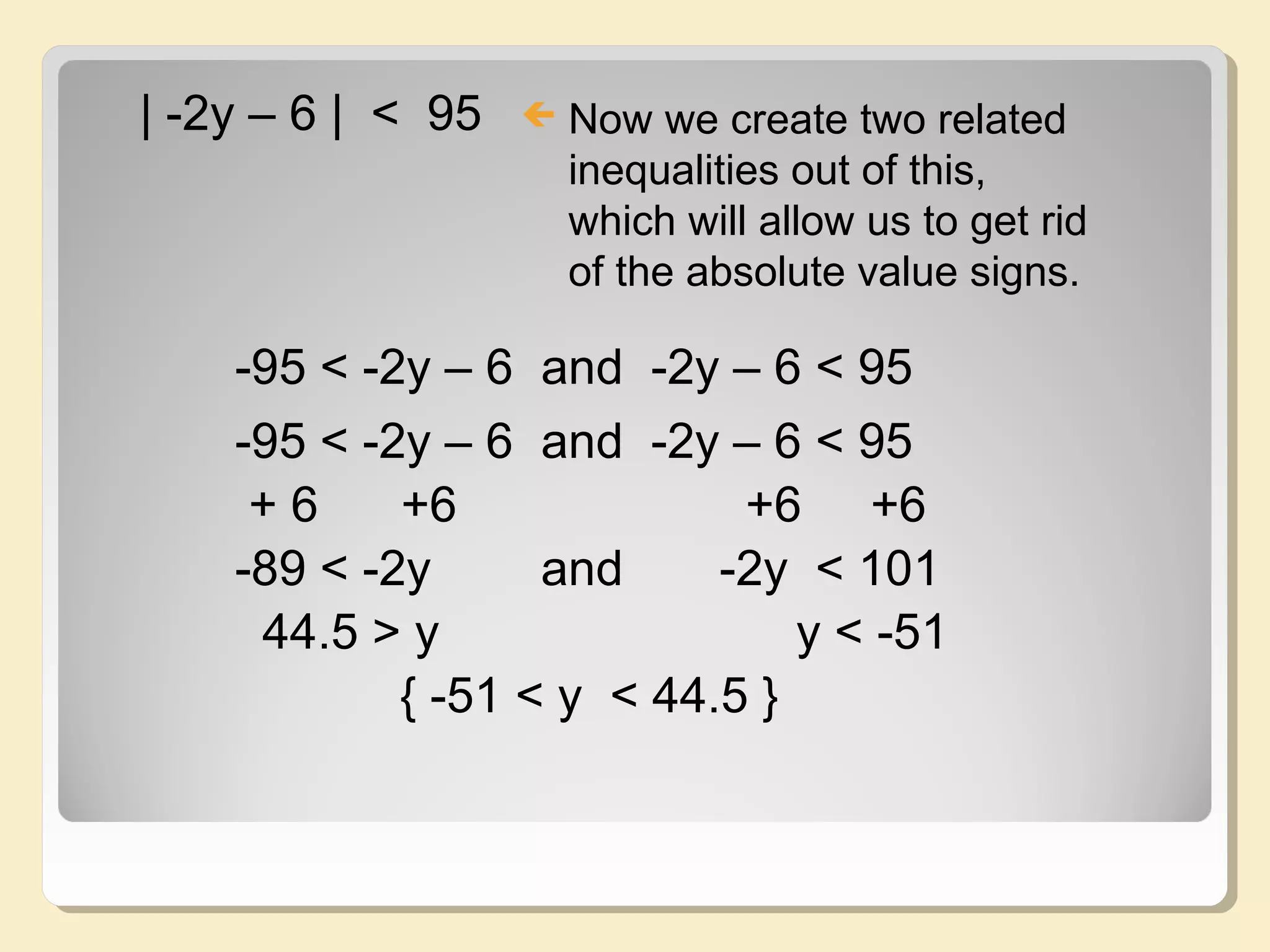 | -2y – 6 | < 95  Now we create two related
inequalities out of this,
which will allow us to get rid
of the absolute value signs.
-95 < -2y – 6 and -2y – 6 < 95
-95 < -2y – 6 and -2y – 6 < 95
+ 6 +6 +6 +6
-89 < -2y and -2y < 101
44.5 > y y < -51
{ -51 < y < 44.5 }
 