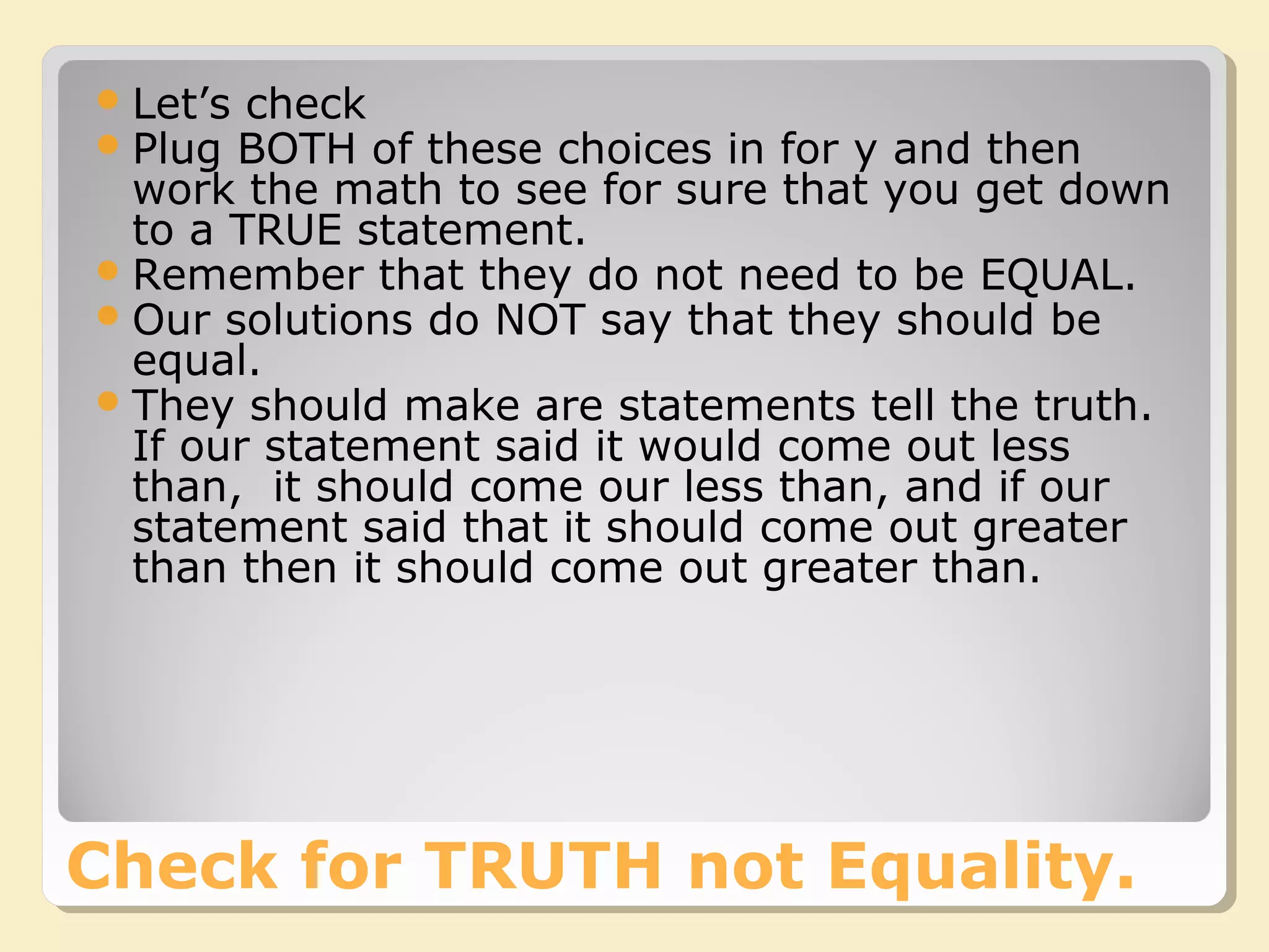 Check for TRUTH not Equality.
Let’s check
Plug BOTH of these choices in for y and then
work the math to see for sure that you get down
to a TRUE statement.
Remember that they do not need to be EQUAL.
Our solutions do NOT say that they should be
equal.
They should make are statements tell the truth.
If our statement said it would come out less
than, it should come our less than, and if our
statement said that it should come out greater
than then it should come out greater than.
 