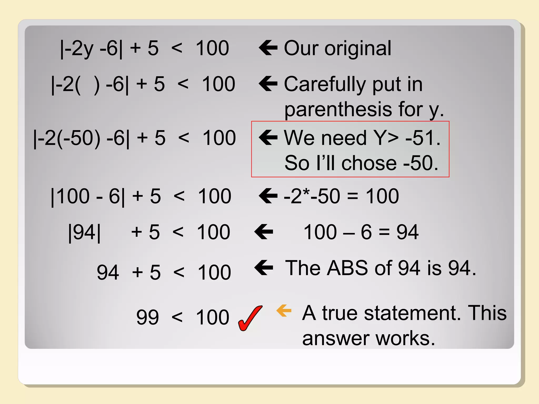 |-2y -6| + 5 < 100  Our original
|-2( ) -6| + 5 < 100  Carefully put in
parenthesis for y.
|-2(-50) -6| + 5 < 100  We need Y> -51.
So I’ll chose -50.
|100 - 6| + 5 < 100  -2*-50 = 100
|94| + 5 < 100  100 – 6 = 94
94 + 5 < 100  The ABS of 94 is 94.
99 < 100  A true statement. This
answer works.
 