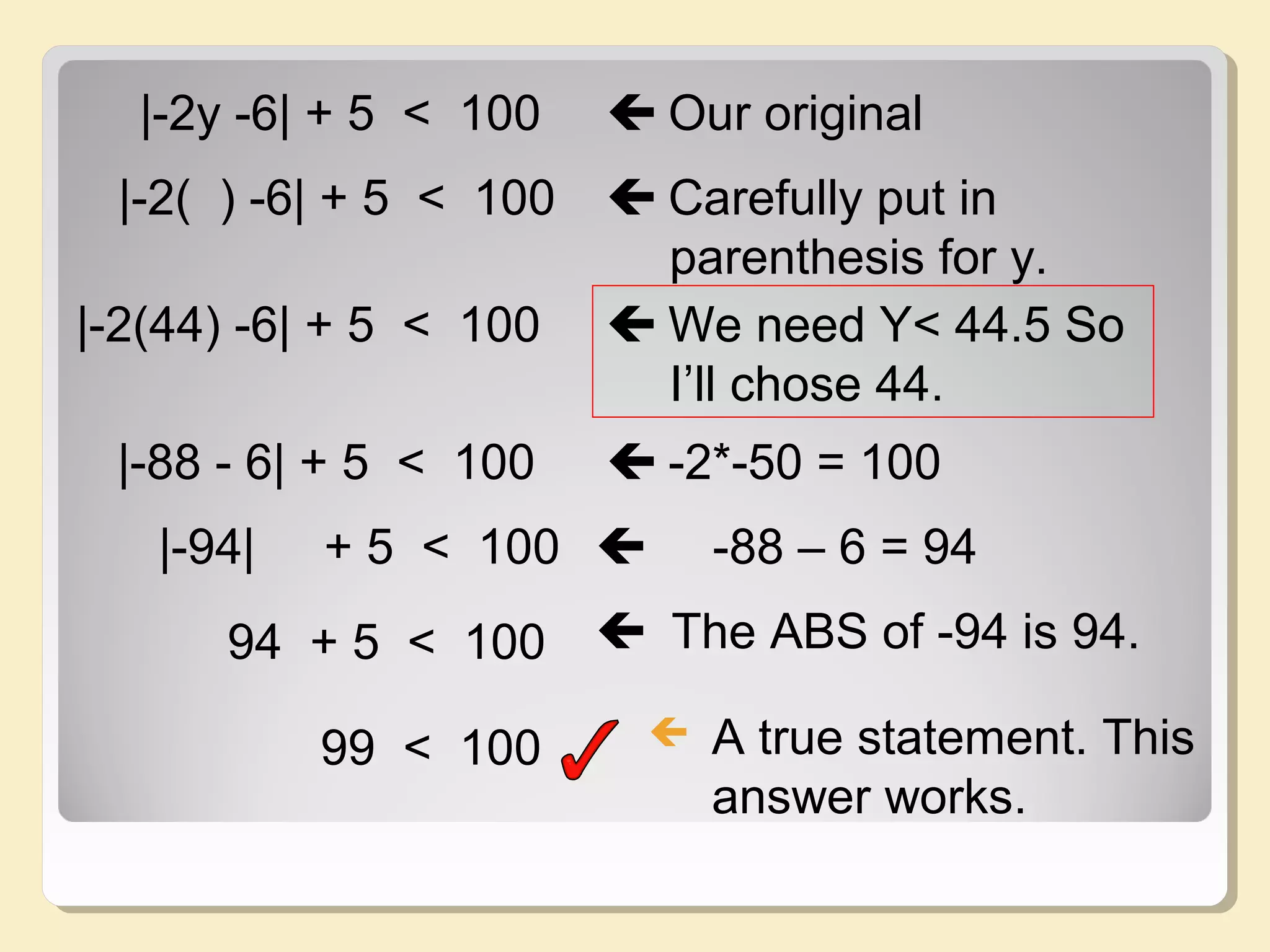 |-2y -6| + 5 < 100  Our original
|-2( ) -6| + 5 < 100  Carefully put in
parenthesis for y.
|-2(44) -6| + 5 < 100  We need Y< 44.5 So
I’ll chose 44.
|-88 - 6| + 5 < 100  -2*-50 = 100
|-94| + 5 < 100  -88 – 6 = 94
94 + 5 < 100  The ABS of -94 is 94.
99 < 100  A true statement. This
answer works.
 