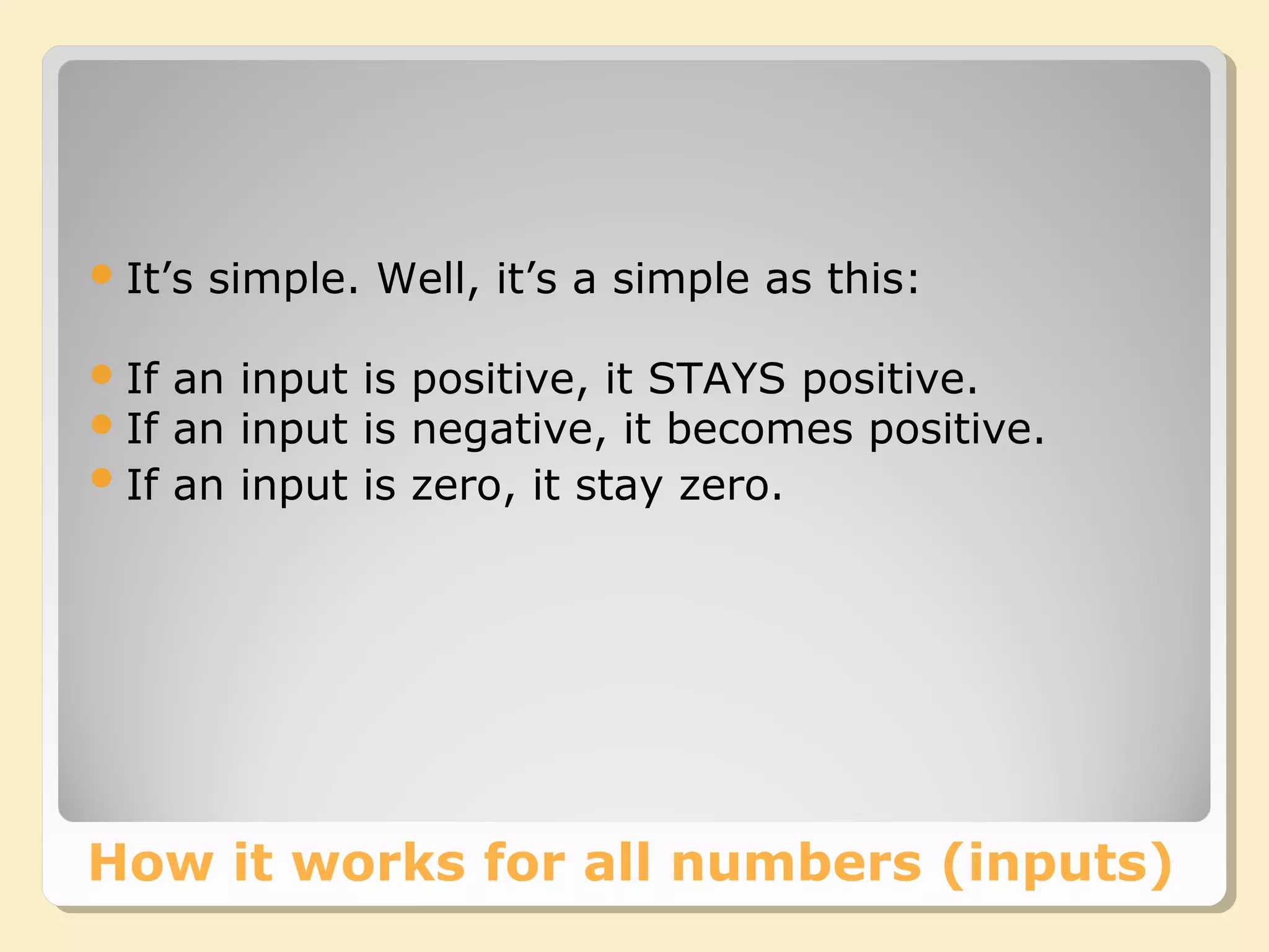 How it works for all numbers (inputs)
It’s simple. Well, it’s a simple as this:
If an input is positive, it STAYS positive.
If an input is negative, it becomes positive.
If an input is zero, it stay zero.
 