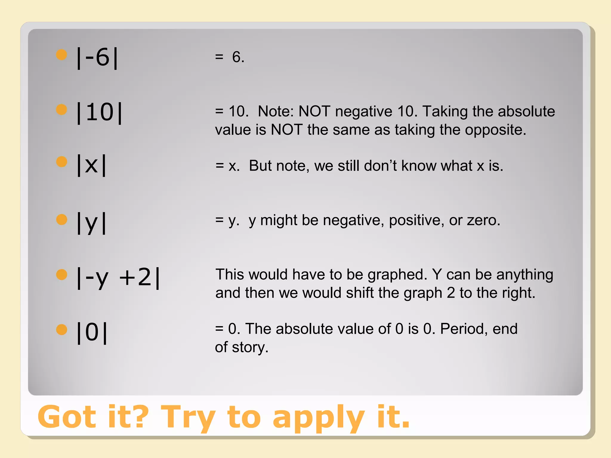 Got it? Try to apply it.
|-6| = 6.
|10|
|y|
|x|
|-y +2|
|0|
= 10. Note: NOT negative 10. Taking the absolute
value is NOT the same as taking the opposite.
= x. But note, we still don’t know what x is.
= y. y might be negative, positive, or zero.
This would have to be graphed. Y can be anything
and then we would shift the graph 2 to the right.
= 0. The absolute value of 0 is 0. Period, end
of story.
 
