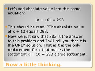 Now a little thinking.
Let’s add absolute value into this same
equation:
|x + 10| = 293
This should be read: “The absolute value
of x + 10 equals 293.
Now we just saw that 283 is the answer
to this problem and I will tell you that it is
the ONLY solution. That is it is the only
replacement for x that makes the
statement x + 10 = 293 a true statement.
 