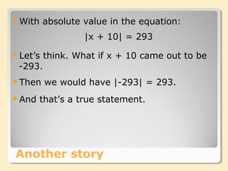 Another story
With absolute value in the equation:
|x + 10| = 293
Let’s think. What if x + 10 came out to be
-293.
Then we would have |-293| = 293.
And that’s a true statement.
 