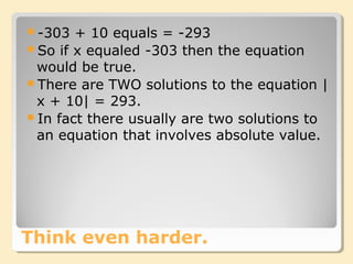 Think even harder.
-303 + 10 equals = -293
So if x equaled -303 then the equation
would be true.
There are TWO solutions to the equation |
x + 10| = 293.
In fact there usually are two solutions to
an equation that involves absolute value.
 