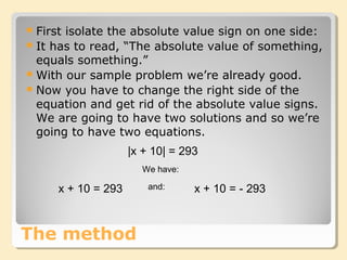 The method
First isolate the absolute value sign on one side:
It has to read, “The absolute value of something,
equals something.”
With our sample problem we’re already good.
Now you have to change the right side of the
equation and get rid of the absolute value signs.
We are going to have two solutions and so we’re
going to have two equations.
|x + 10| = 293
We have:
x + 10 = 293 x + 10 = - 293and:
 