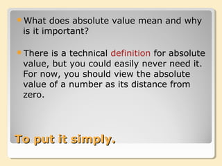 To put it simply.To put it simply.
What does absolute value mean and why
is it important?
There is a technical definition for absolute
value, but you could easily never need it.
For now, you should view the absolute
value of a number as its distance from
zero.
 
