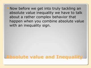 Absolute value and Inequality
Now before we get into truly tackling an
absolute value inequality we have to talk
about a rather complex behavior that
happen when you combine absolute value
with an inequality sign.
 