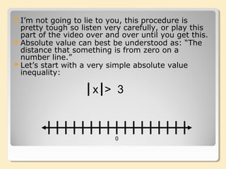 I’m not going to lie to you, this procedure is
pretty tough so listen very carefully, or play this
part of the video over and over until you get this.
Absolute value can best be understood as: “The
distance that something is from zero on a
number line.”
Let’s start with a very simple absolute value
inequality:
0
x > 3
 