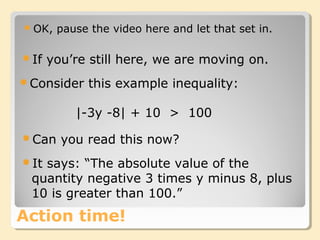 Action time!
OK, pause the video here and let that set in.
|-3y -8| + 10 > 100
Can you read this now?
It says: “The absolute value of the
quantity negative 3 times y minus 8, plus
10 is greater than 100.”
If you’re still here, we are moving on.
Consider this example inequality:
 