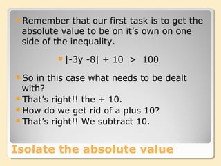 Isolate the absolute value
Remember that our first task is to get the
absolute value to be on it’s own on one
side of the inequality.
|-3y -8| + 10 > 100
So in this case what needs to be dealt
with?
That’s right!! the + 10.
How do we get rid of a plus 10?
That’s right!! We subtract 10.
 