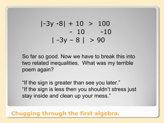 Chugging through the first algebra.
|-3y -8| + 10 > 100
- 10 -10
| -3y – 8 | > 90
So far so good. Now we have to break this into
two related inequalities. What was my terrible
poem again?
“If the sign is greater than see you later.”
“If the sign is less then you shouldn’t stress just
stay inside and clean up your mess.”
 