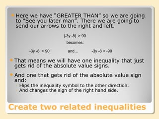 |-3y -8| > 90
That means we will have one inequality that just
gets rid of the absolute value signs.
And one that gets rid of the absolute value sign
and:
◦ Flips the inequality symbol to the other direction.
◦ And changes the sign of the right hand side.
-3y -8 > 90 -3y -8 < -90
becomes:
and…
Create two related inequalities
Here we have “GREATER THAN” so we are going
to “See you later man”. There we are going to
send our arrows to the right and left.
 