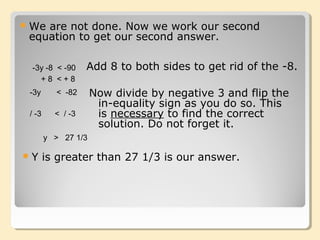-3y -8 < -90
We are not done. Now we work our second
equation to get our second answer.
+ 8 < + 8
-3y < -82 Now divide by negative 3 and flip the
in-equality sign as you do so. This
is necessary to find the correct
solution. Do not forget it.
/ -3 < / -3
y > 27 1/3
Y is greater than 27 1/3 is our answer.
Add 8 to both sides to get rid of the -8.
 