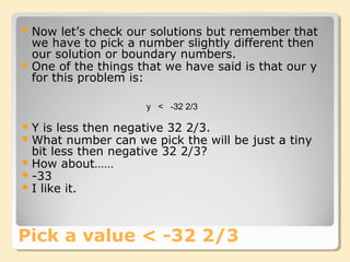 Now let’s check our solutions but remember that
we have to pick a number slightly different then
our solution or boundary numbers.
One of the things that we have said is that our y
for this problem is:
Pick a value < -32 2/3
y < -32 2/3
Y is less then negative 32 2/3.
What number can we pick the will be just a tiny
bit less then negative 32 2/3?
How about……
-33
I like it.
 