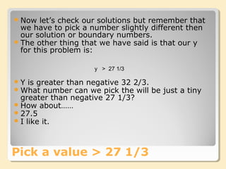 Now let’s check our solutions but remember that
we have to pick a number slightly different then
our solution or boundary numbers.
The other thing that we have said is that our y
for this problem is:
Pick a value > 27 1/3
y > 27 1/3
Y is greater than negative 32 2/3.
What number can we pick the will be just a tiny
greater than negative 27 1/3?
How about……
27.5
I like it.
 