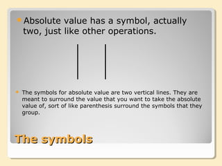 The symbolsThe symbols
Absolute value has a symbol, actually
two, just like other operations.
 The symbols for absolute value are two vertical lines. They are
meant to surround the value that you want to take the absolute
value of, sort of like parenthesis surround the symbols that they
group.
 