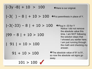 |-3y -8| + 10 > 100
|-3( ) – 8 | + 10 > 100
|-3(-33) – 8 | + 10 > 100
|99 – 8 | + 10 > 100
| 91 | + 10 > 100
91 + 10 > 100
101 > 100
Here is our original.
Put parenthesis in place of Y.
Plug in -33 for Y
Notice I did not remove
the absolute value this
time. I am NOT following
the solution steps that
I showed you earlier here.
I am just running through
the math and checking my
answer.
The absolute value of 91 is 91,
so now the absolute val signs go
away.
 
