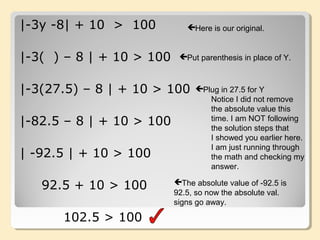 |-3y -8| + 10 > 100
|-3( ) – 8 | + 10 > 100
|-3(27.5) – 8 | + 10 > 100
|-82.5 – 8 | + 10 > 100
| -92.5 | + 10 > 100
92.5 + 10 > 100
102.5 > 100
Here is our original.
Put parenthesis in place of Y.
Plug in 27.5 for Y
Notice I did not remove
the absolute value this
time. I am NOT following
the solution steps that
I showed you earlier here.
I am just running through
the math and checking my
answer.
The absolute value of -92.5 is
92.5, so now the absolute val.
signs go away.
 