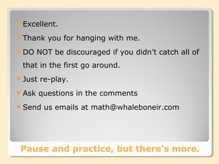 Pause and practice, but there’s more.
Excellent.
Thank you for hanging with me.
DO NOT be discouraged if you didn’t catch all of
that in the first go around.
Just re-play.
Ask questions in the comments
Send us emails at math@whaleboneir.com
 